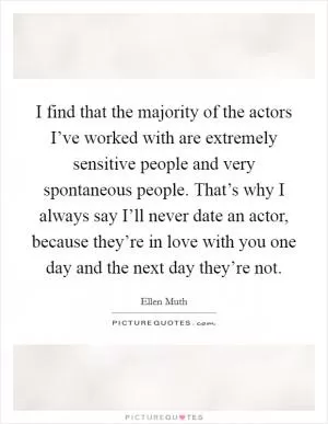 I find that the majority of the actors I’ve worked with are extremely sensitive people and very spontaneous people. That’s why I always say I’ll never date an actor, because they’re in love with you one day and the next day they’re not Picture Quote #1