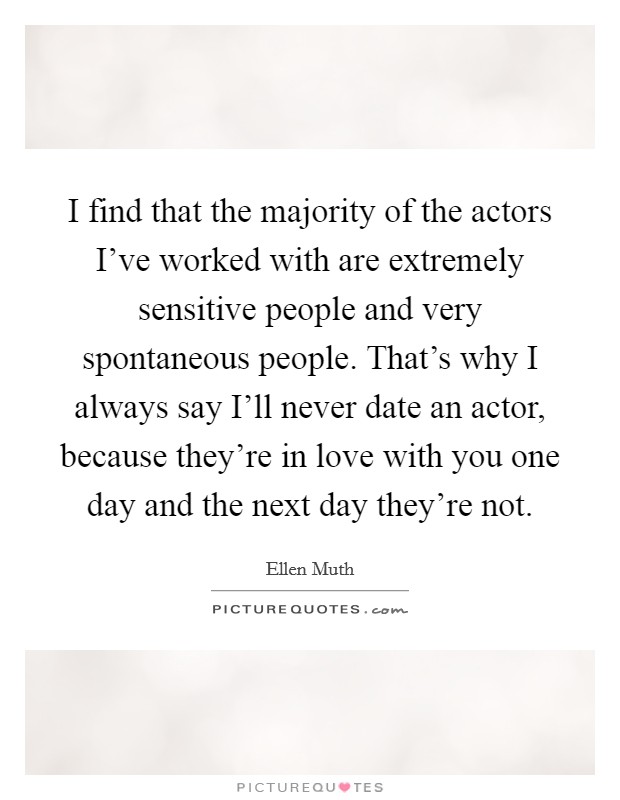 I find that the majority of the actors I've worked with are extremely sensitive people and very spontaneous people. That's why I always say I'll never date an actor, because they're in love with you one day and the next day they're not Picture Quote #1