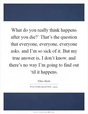 What do you really think happens after you die?’ That’s the question that everyone, everyone, everyone asks. and I’m so sick of it. But my true answer is, I don’t know. and there’s no way I’m going to find out ‘til it happens Picture Quote #1