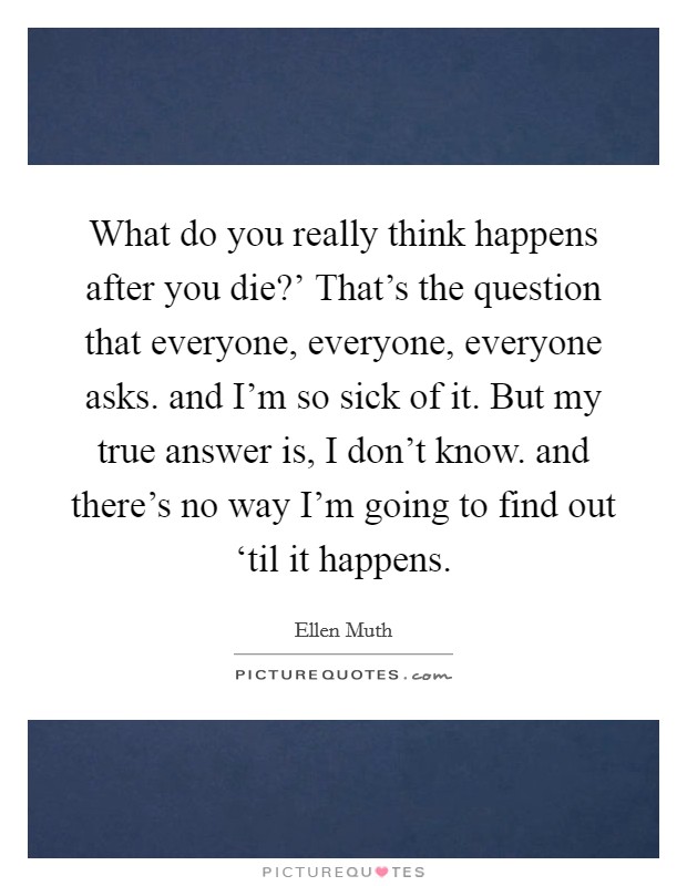 What do you really think happens after you die?' That's the question that everyone, everyone, everyone asks. and I'm so sick of it. But my true answer is, I don't know. and there's no way I'm going to find out ‘til it happens Picture Quote #1