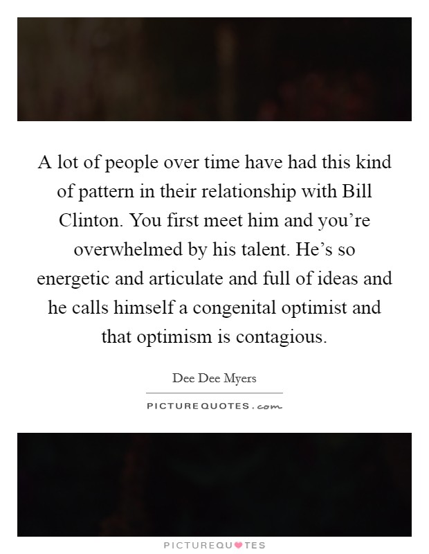 A lot of people over time have had this kind of pattern in their relationship with Bill Clinton. You first meet him and you're overwhelmed by his talent. He's so energetic and articulate and full of ideas and he calls himself a congenital optimist and that optimism is contagious Picture Quote #1