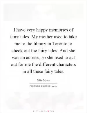 I have very happy memories of fairy tales. My mother used to take me to the library in Toronto to check out the fairy tales. And she was an actress, so she used to act out for me the different characters in all these fairy tales Picture Quote #1