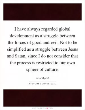 I have always regarded global development as a struggle between the forces of good and evil. Not to be simplified as a struggle between Jesus and Satan, since I do not consider that the process is restricted to our own sphere of culture Picture Quote #1