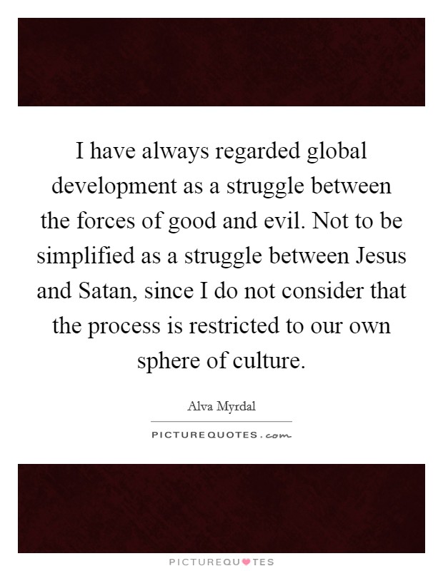 I have always regarded global development as a struggle between the forces of good and evil. Not to be simplified as a struggle between Jesus and Satan, since I do not consider that the process is restricted to our own sphere of culture Picture Quote #1