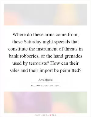 Where do these arms come from, these Saturday night specials that constitute the instrument of threats in bank robberies, or the hand grenades used by terrorists? How can their sales and their import be permitted? Picture Quote #1