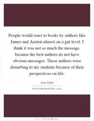 People would react to books by authors like James and Austen almost on a gut level. I think it was not so much the message, because the best authors do not have obvious messages. These authors were disturbing to my students because of their perspectives on life Picture Quote #1