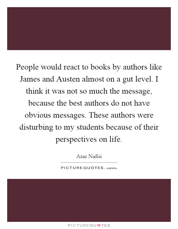 People would react to books by authors like James and Austen almost on a gut level. I think it was not so much the message, because the best authors do not have obvious messages. These authors were disturbing to my students because of their perspectives on life Picture Quote #1