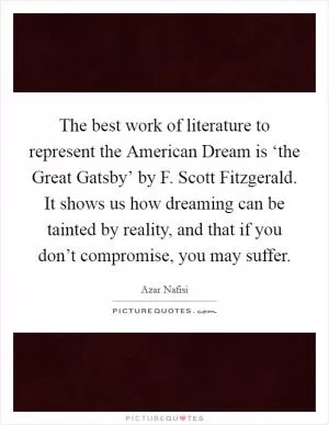 The best work of literature to represent the American Dream is ‘the Great Gatsby’ by F. Scott Fitzgerald. It shows us how dreaming can be tainted by reality, and that if you don’t compromise, you may suffer Picture Quote #1