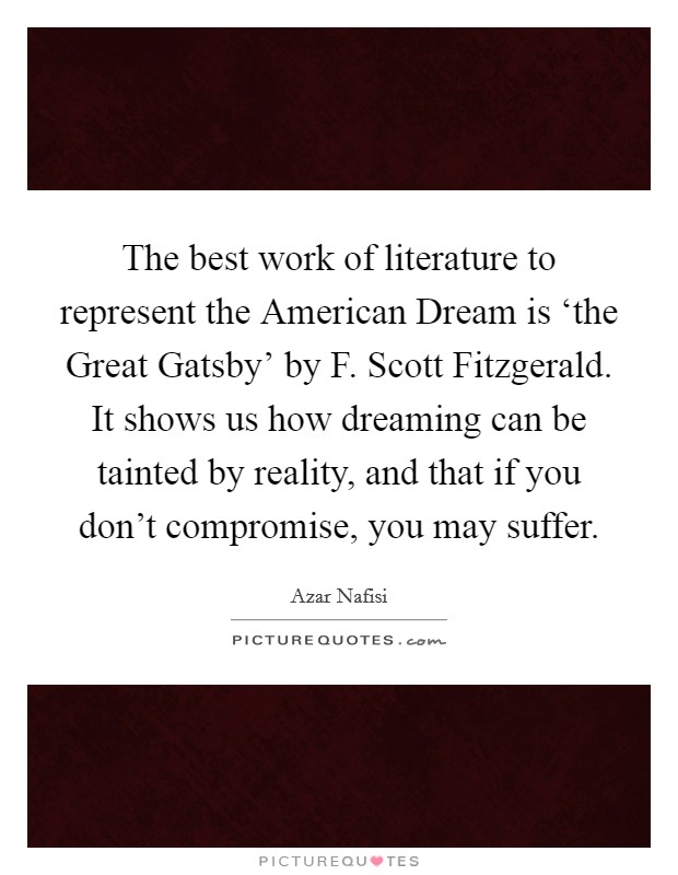 The best work of literature to represent the American Dream is ‘the Great Gatsby' by F. Scott Fitzgerald. It shows us how dreaming can be tainted by reality, and that if you don't compromise, you may suffer Picture Quote #1