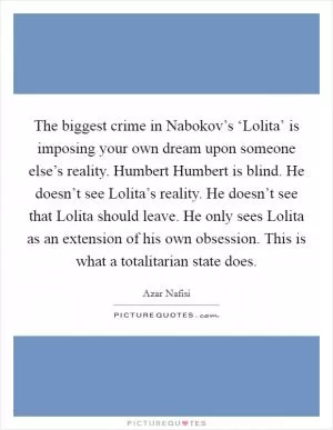 The biggest crime in Nabokov’s ‘Lolita’ is imposing your own dream upon someone else’s reality. Humbert Humbert is blind. He doesn’t see Lolita’s reality. He doesn’t see that Lolita should leave. He only sees Lolita as an extension of his own obsession. This is what a totalitarian state does Picture Quote #1