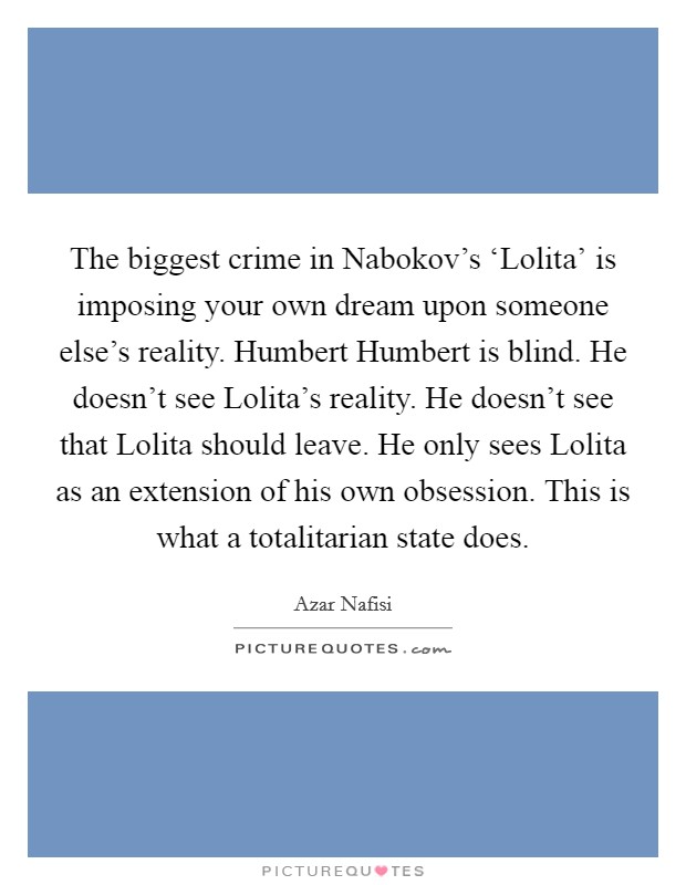 The biggest crime in Nabokov's ‘Lolita' is imposing your own dream upon someone else's reality. Humbert Humbert is blind. He doesn't see Lolita's reality. He doesn't see that Lolita should leave. He only sees Lolita as an extension of his own obsession. This is what a totalitarian state does Picture Quote #1