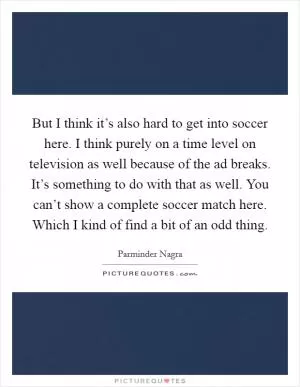 But I think it’s also hard to get into soccer here. I think purely on a time level on television as well because of the ad breaks. It’s something to do with that as well. You can’t show a complete soccer match here. Which I kind of find a bit of an odd thing Picture Quote #1
