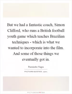 But we had a fantastic coach, Simon Clifford, who runs a British football youth game which teaches Brazilian techniques - which is what we wanted to incorporate into the film. And some of those things we eventually got in Picture Quote #1