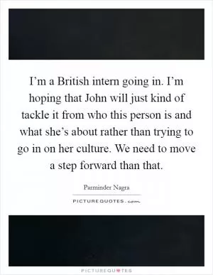I’m a British intern going in. I’m hoping that John will just kind of tackle it from who this person is and what she’s about rather than trying to go in on her culture. We need to move a step forward than that Picture Quote #1