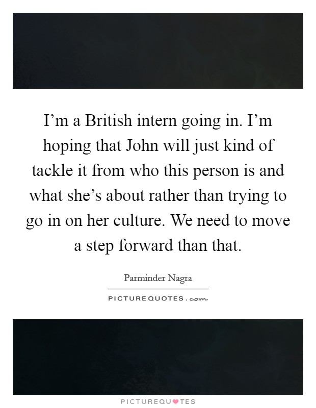 I'm a British intern going in. I'm hoping that John will just kind of tackle it from who this person is and what she's about rather than trying to go in on her culture. We need to move a step forward than that Picture Quote #1