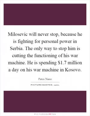 Milosevic will never stop, because he is fighting for personal power in Serbia. The only way to stop him is cutting the functioning of his war machine. He is spending $1.7 million a day on his war machine in Kosovo Picture Quote #1