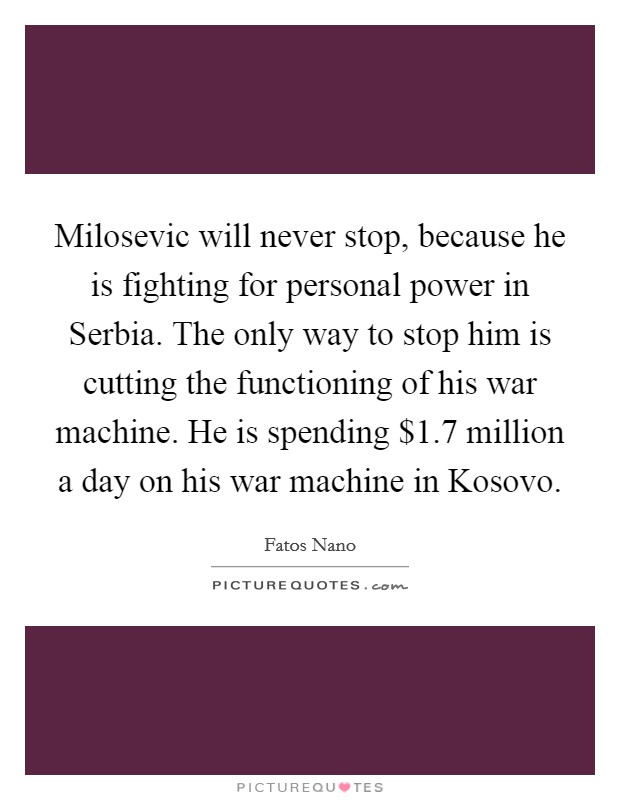 Milosevic will never stop, because he is fighting for personal power in Serbia. The only way to stop him is cutting the functioning of his war machine. He is spending $1.7 million a day on his war machine in Kosovo Picture Quote #1