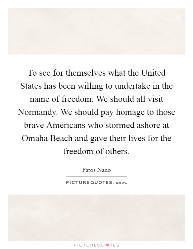 To see for themselves what the United States has been willing to undertake in the name of freedom. We should all visit Normandy. We should pay homage to those brave Americans who stormed ashore at Omaha Beach and gave their lives for the freedom of others Picture Quote #1