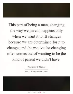 This part of being a man, changing the way we parent, happens only when we want it to. It changes because we are determined for it to change; and the motive for changing often comes out of wanting to be the kind of parent we didn’t have Picture Quote #1