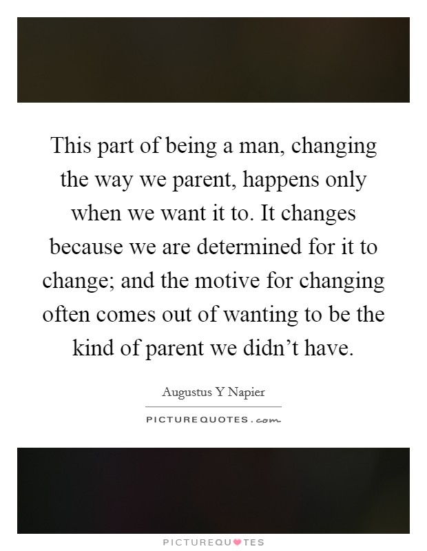 This part of being a man, changing the way we parent, happens only when we want it to. It changes because we are determined for it to change; and the motive for changing often comes out of wanting to be the kind of parent we didn't have Picture Quote #1