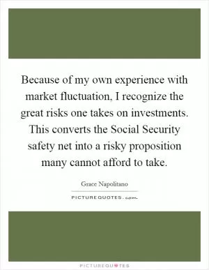 Because of my own experience with market fluctuation, I recognize the great risks one takes on investments. This converts the Social Security safety net into a risky proposition many cannot afford to take Picture Quote #1