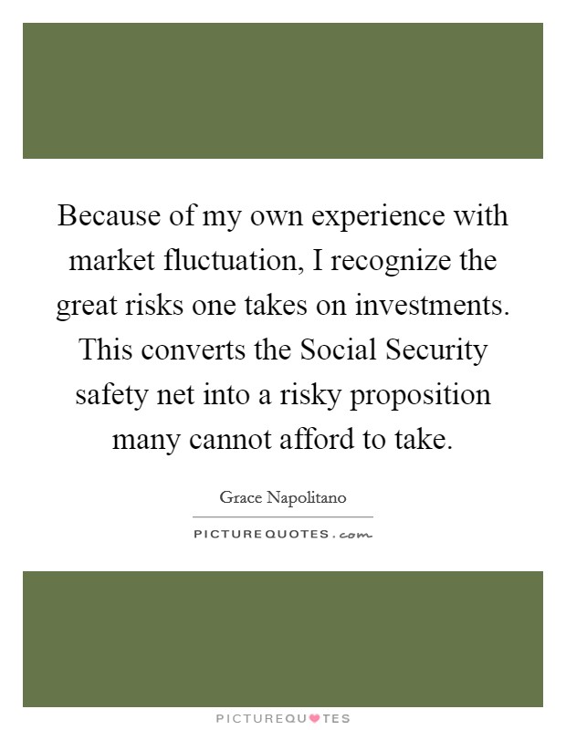 Because of my own experience with market fluctuation, I recognize the great risks one takes on investments. This converts the Social Security safety net into a risky proposition many cannot afford to take Picture Quote #1