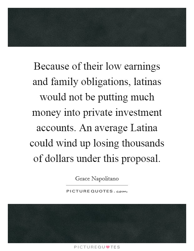 Because of their low earnings and family obligations, latinas would not be putting much money into private investment accounts. An average Latina could wind up losing thousands of dollars under this proposal Picture Quote #1