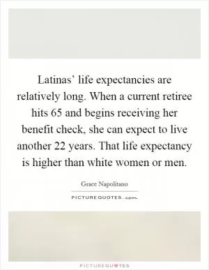 Latinas’ life expectancies are relatively long. When a current retiree hits 65 and begins receiving her benefit check, she can expect to live another 22 years. That life expectancy is higher than white women or men Picture Quote #1
