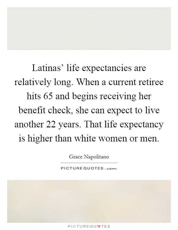 Latinas' life expectancies are relatively long. When a current retiree hits 65 and begins receiving her benefit check, she can expect to live another 22 years. That life expectancy is higher than white women or men Picture Quote #1
