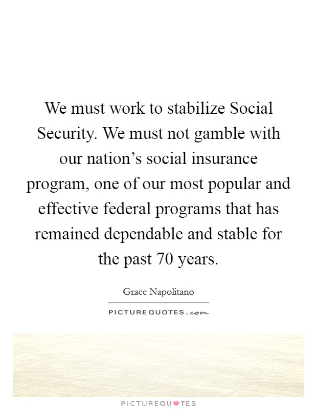 We must work to stabilize Social Security. We must not gamble with our nation's social insurance program, one of our most popular and effective federal programs that has remained dependable and stable for the past 70 years Picture Quote #1