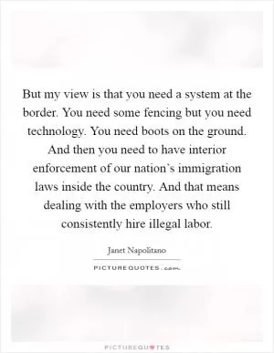 But my view is that you need a system at the border. You need some fencing but you need technology. You need boots on the ground. And then you need to have interior enforcement of our nation’s immigration laws inside the country. And that means dealing with the employers who still consistently hire illegal labor Picture Quote #1