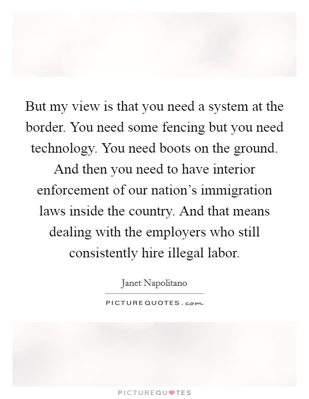 But my view is that you need a system at the border. You need some fencing but you need technology. You need boots on the ground. And then you need to have interior enforcement of our nation's immigration laws inside the country. And that means dealing with the employers who still consistently hire illegal labor Picture Quote #1