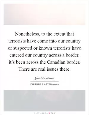 Nonetheless, to the extent that terrorists have come into our country or suspected or known terrorists have entered our country across a border, it’s been across the Canadian border. There are real issues there Picture Quote #1