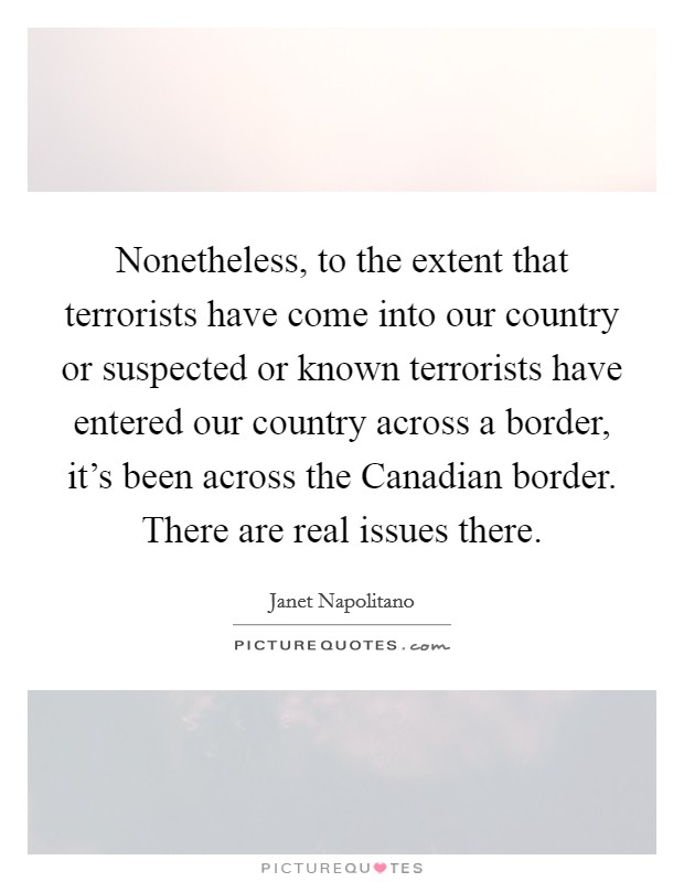 Nonetheless, to the extent that terrorists have come into our country or suspected or known terrorists have entered our country across a border, it's been across the Canadian border. There are real issues there Picture Quote #1
