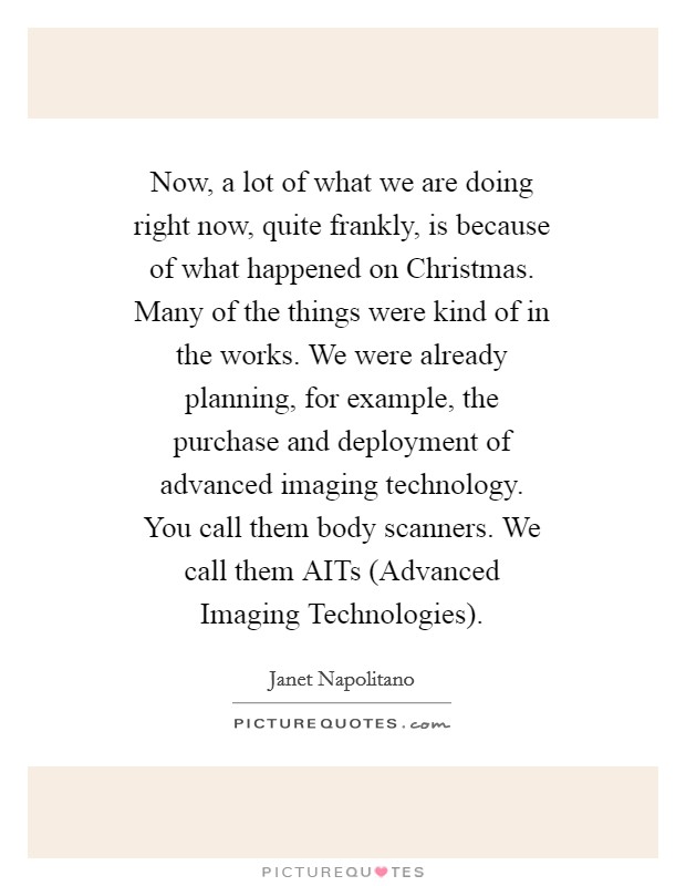 Now, a lot of what we are doing right now, quite frankly, is because of what happened on Christmas. Many of the things were kind of in the works. We were already planning, for example, the purchase and deployment of advanced imaging technology. You call them body scanners. We call them AITs (Advanced Imaging Technologies) Picture Quote #1