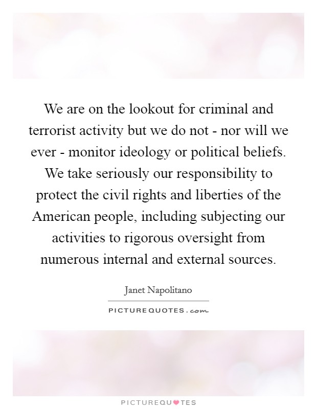 We are on the lookout for criminal and terrorist activity but we do not - nor will we ever - monitor ideology or political beliefs. We take seriously our responsibility to protect the civil rights and liberties of the American people, including subjecting our activities to rigorous oversight from numerous internal and external sources Picture Quote #1