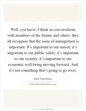 Well, you know, I think in conversations with members of the Senate and others, they all recognize that the issue of immigration is important. It’s important to our nation, it’s important to our public safety, it’s important to our security, it’s important to our economic well-being moving forward. And it’s not something that’s going to go away Picture Quote #1