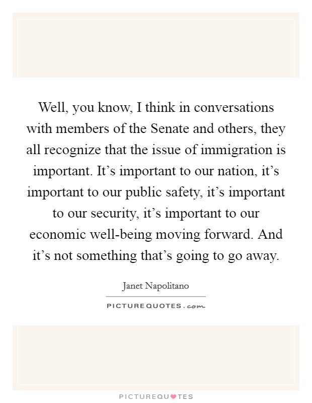 Well, you know, I think in conversations with members of the Senate and others, they all recognize that the issue of immigration is important. It's important to our nation, it's important to our public safety, it's important to our security, it's important to our economic well-being moving forward. And it's not something that's going to go away Picture Quote #1