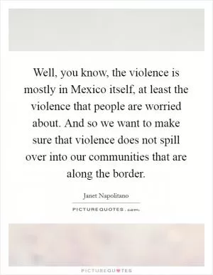 Well, you know, the violence is mostly in Mexico itself, at least the violence that people are worried about. And so we want to make sure that violence does not spill over into our communities that are along the border Picture Quote #1