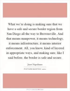What we’re doing is making sure that we have a safe and secure border region from San Diego all the way to Brownsville. And that means manpower, it means technology, it means infrastructure, it means interior enforcement. All, you know, kind of layered in appropriate ways, and making sure, like I said before, the border is safe and secure Picture Quote #1