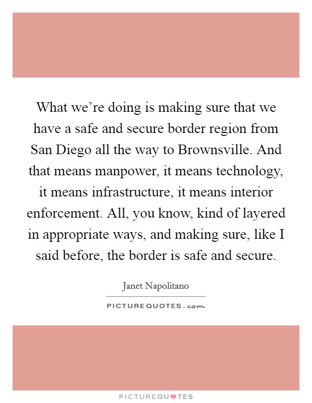 What we're doing is making sure that we have a safe and secure border region from San Diego all the way to Brownsville. And that means manpower, it means technology, it means infrastructure, it means interior enforcement. All, you know, kind of layered in appropriate ways, and making sure, like I said before, the border is safe and secure Picture Quote #1
