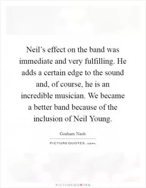 Neil’s effect on the band was immediate and very fulfilling. He adds a certain edge to the sound and, of course, he is an incredible musician. We became a better band because of the inclusion of Neil Young Picture Quote #1