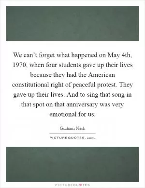 We can’t forget what happened on May 4th, 1970, when four students gave up their lives because they had the American constitutional right of peaceful protest. They gave up their lives. And to sing that song in that spot on that anniversary was very emotional for us Picture Quote #1