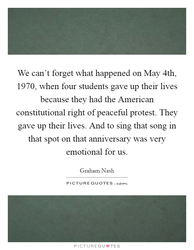 We can't forget what happened on May 4th, 1970, when four students gave up their lives because they had the American constitutional right of peaceful protest. They gave up their lives. And to sing that song in that spot on that anniversary was very emotional for us Picture Quote #1