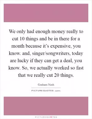 We only had enough money really to cut 10 things and be in there for a month because it’s expensive, you know. and, singer/songwriters, today are lucky if they can get a deal, you know. So, we actually worked so fast that we really cut 20 things Picture Quote #1