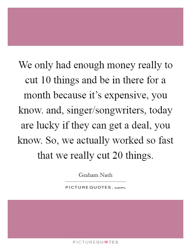 We only had enough money really to cut 10 things and be in there for a month because it's expensive, you know. and, singer/songwriters, today are lucky if they can get a deal, you know. So, we actually worked so fast that we really cut 20 things Picture Quote #1