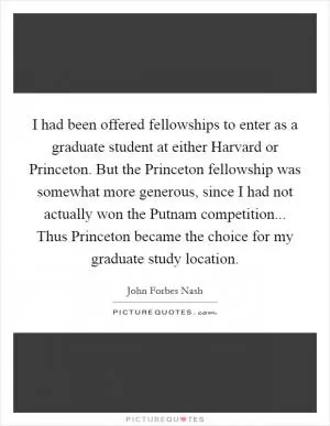 I had been offered fellowships to enter as a graduate student at either Harvard or Princeton. But the Princeton fellowship was somewhat more generous, since I had not actually won the Putnam competition... Thus Princeton became the choice for my graduate study location Picture Quote #1