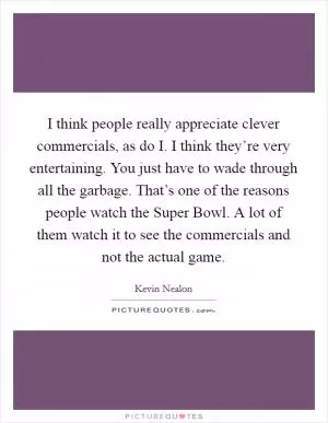 I think people really appreciate clever commercials, as do I. I think they’re very entertaining. You just have to wade through all the garbage. That’s one of the reasons people watch the Super Bowl. A lot of them watch it to see the commercials and not the actual game Picture Quote #1