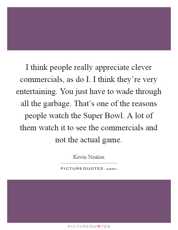 I think people really appreciate clever commercials, as do I. I think they're very entertaining. You just have to wade through all the garbage. That's one of the reasons people watch the Super Bowl. A lot of them watch it to see the commercials and not the actual game Picture Quote #1