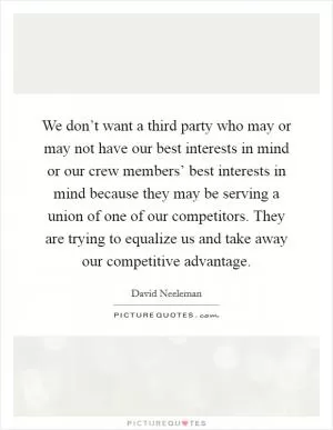 We don’t want a third party who may or may not have our best interests in mind or our crew members’ best interests in mind because they may be serving a union of one of our competitors. They are trying to equalize us and take away our competitive advantage Picture Quote #1
